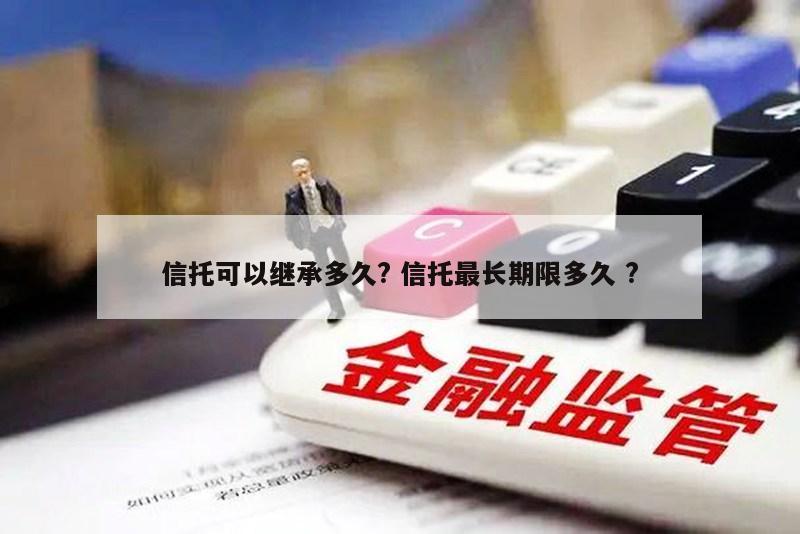 信托可以继承多久? 信托最长期限多久 ?